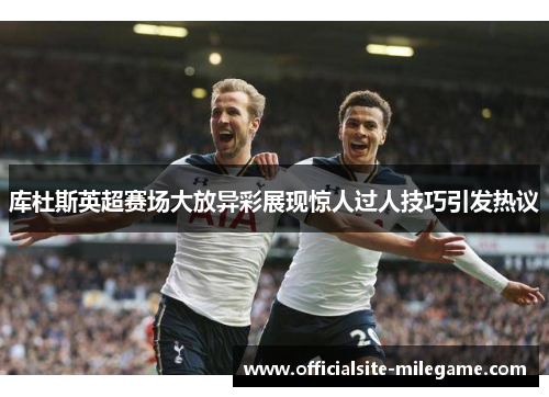 库杜斯英超赛场大放异彩展现惊人过人技巧引发热议