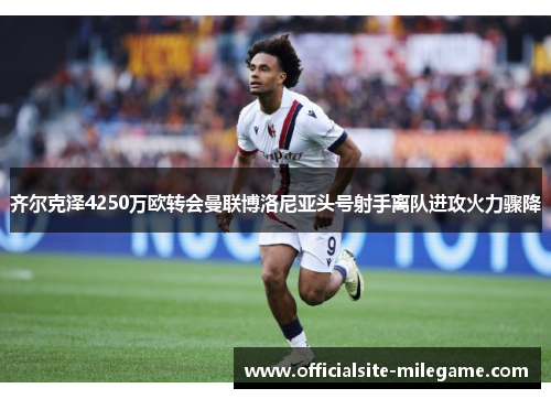 齐尔克泽4250万欧转会曼联博洛尼亚头号射手离队进攻火力骤降