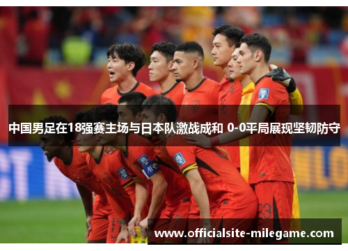 中国男足在18强赛主场与日本队激战成和 0-0平局展现坚韧防守