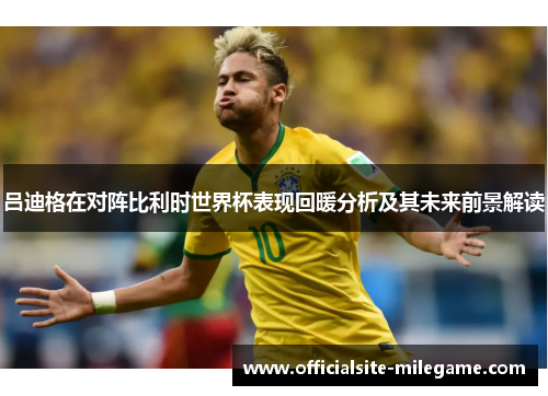 吕迪格在对阵比利时世界杯表现回暖分析及其未来前景解读