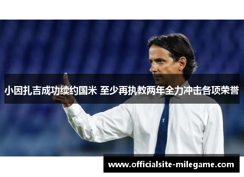小因扎吉成功续约国米 至少再执教两年全力冲击各项荣誉